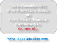  (Oct and November 2008) 
at  the United Nations (October)
and 
Pace University (November) 
In Manhattan, NYC
(for more info) 

www.panoramasian.com
